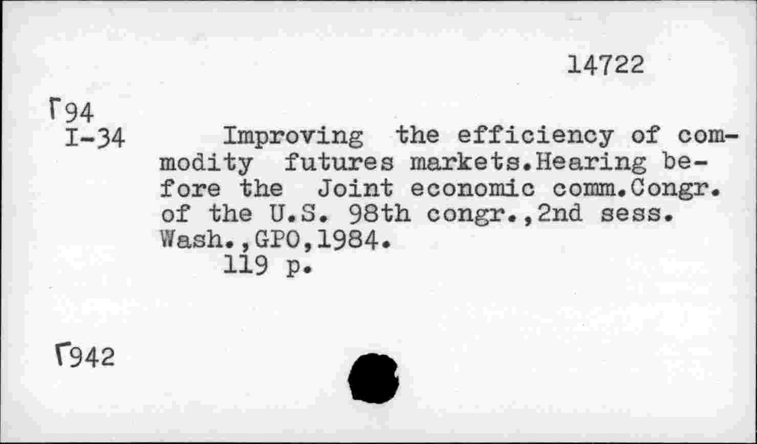 ﻿14722
1*94
1-34 Improving the efficiency of commodity futures markets.Hearing before the Joint economic comm.Congr. of the U.S. 93th congr.,2nd sess.
Wash.,GPO,1984.
119 p.
f942